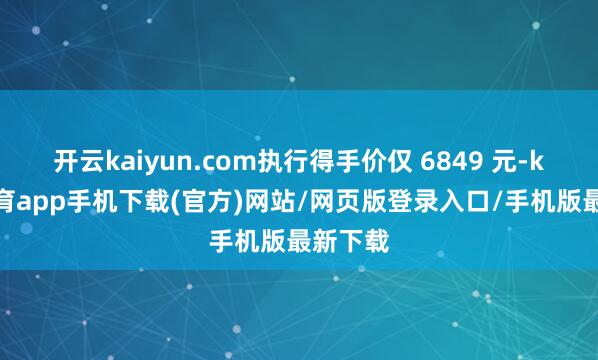 开云kaiyun.com执行得手价仅 6849 元-kai云体育app手机下载(官方)网站/网页版登录入口/手机版最新下载