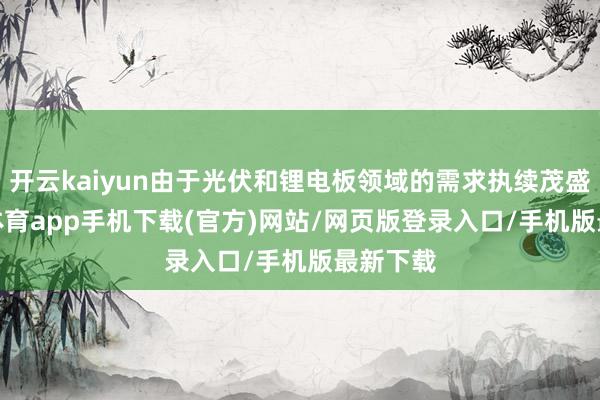 开云kaiyun由于光伏和锂电板领域的需求执续茂盛-kai云体育app手机下载(官方)网站/网页版登录入口/手机版最新下载