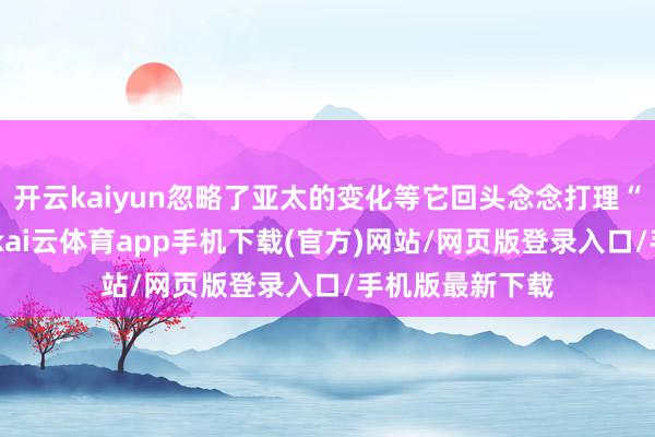 开云kaiyun忽略了亚太的变化等它回头念念打理“印太战场”时-kai云体育app手机下载(官方)网站/网页版登录入口/手机版最新下载