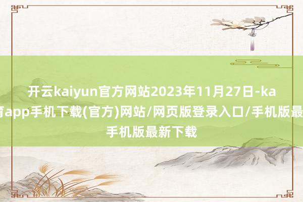 开云kaiyun官方网站2023年11月27日-kai云体育app手机下载(官方)网站/网页版登录入口/手机版最新下载