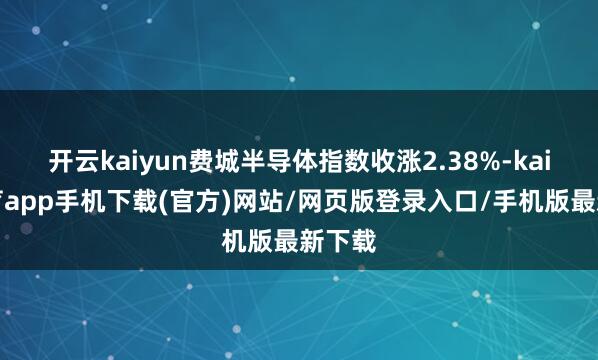 开云kaiyun费城半导体指数收涨2.38%-kai云体育app手机下载(官方)网站/网页版登录入口/手机版最新下载