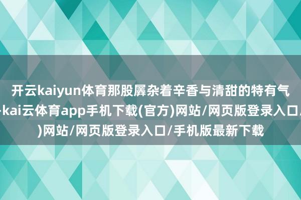 开云kaiyun体育那股羼杂着辛香与清甜的特有气息直往鼻腔里钻-kai云体育app手机下载(官方)网站/网页版登录入口/手机版最新下载