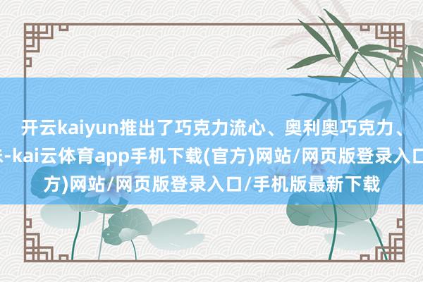 开云kaiyun推出了巧克力流心、奥利奥巧克力、金沙蛋黄等新口味-kai云体育app手机下载(官方)网站/网页版登录入口/手机版最新下载