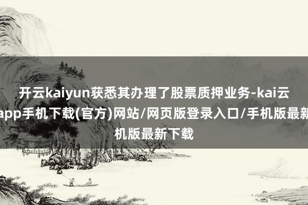 开云kaiyun获悉其办理了股票质押业务-kai云体育app手机下载(官方)网站/网页版登录入口/手机版最新下载