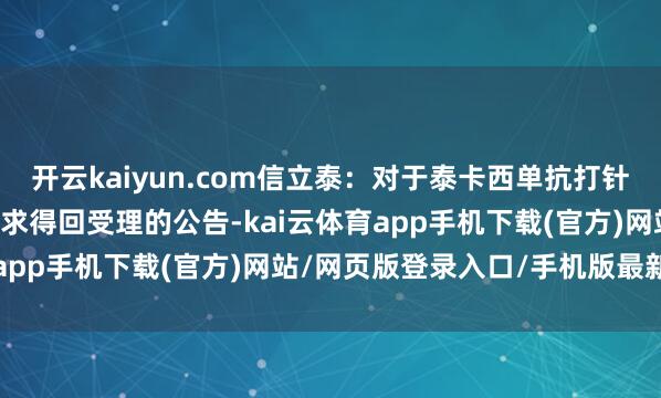 开云kaiyun.com信立泰：对于泰卡西单抗打针液（SAL003）上市苦求得回受理的公告-kai云体育app手机下载(官方)网站/网页版登录入口/手机版最新下载