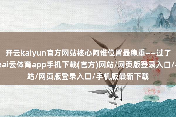 开云kaiyun官方网站核心阿谁位置最稳重——过了高点有时是顶-kai云体育app手机下载(官方)网站/网页版登录入口/手机版最新下载