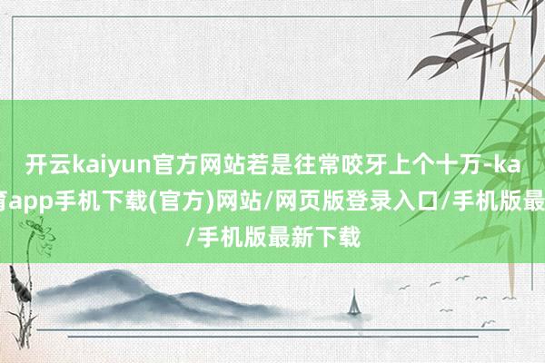 开云kaiyun官方网站若是往常咬牙上个十万-kai云体育app手机下载(官方)网站/网页版登录入口/手机版最新下载