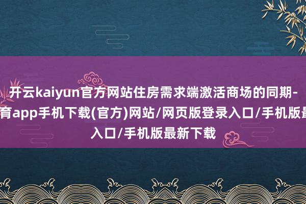 开云kaiyun官方网站住房需求端激活商场的同期-kai云体育app手机下载(官方)网站/网页版登录入口/手机版最新下载
