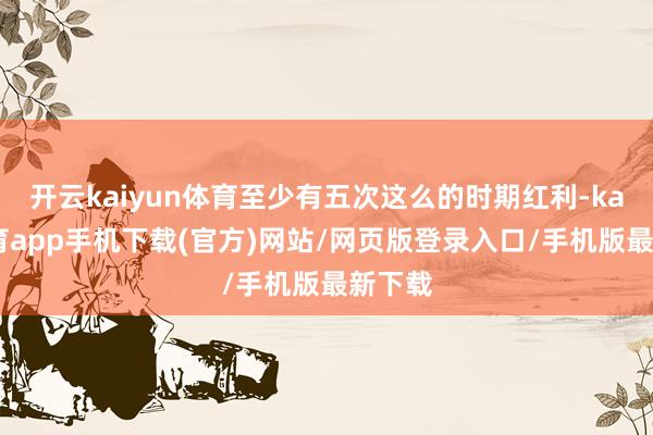 开云kaiyun体育至少有五次这么的时期红利-kai云体育app手机下载(官方)网站/网页版登录入口/手机版最新下载