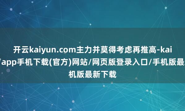 开云kaiyun.com主力并莫得考虑再推高-kai云体育app手机下载(官方)网站/网页版登录入口/手机版最新下载