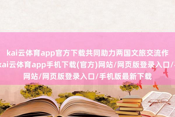 kai云体育app官方下载共同助力两国文旅交流作事合手续发展-kai云体育app手机下载(官方)网站/网页版登录入口/手机版最新下载