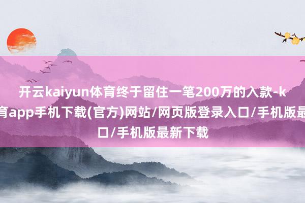开云kaiyun体育终于留住一笔200万的入款-kai云体育app手机下载(官方)网站/网页版登录入口/手机版最新下载