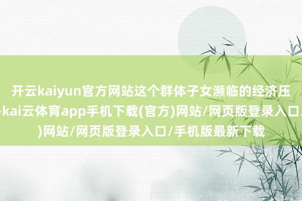 开云kaiyun官方网站这个群体子女濒临的经济压力值得深度分解-kai云体育app手机下载(官方)网站/网页版登录入口/手机版最新下载