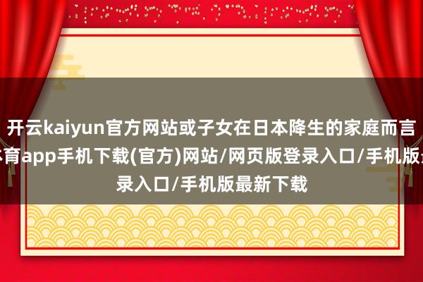 开云kaiyun官方网站或子女在日本降生的家庭而言-kai云体育app手机下载(官方)网站/网页版登录入口/手机版最新下载