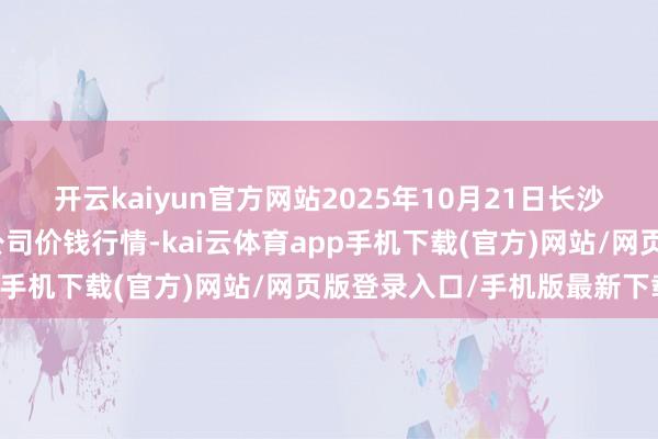 开云kaiyun官方网站2025年10月21日长沙马王堆农家具股份有限公司价钱行情-kai云体育app手机下载(官方)网站/网页版登录入口/手机版最新下载