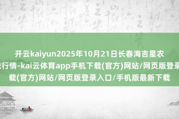 开云kaiyun2025年10月21日长春海吉星农家具物流有限公司价钱行情-kai云体育app手机下载(官方)网站/网页版登录入口/手机版最新下载