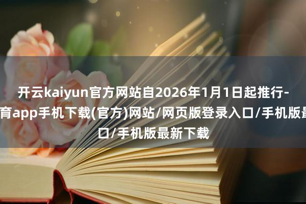 开云kaiyun官方网站自2026年1月1日起推行-kai云体育app手机下载(官方)网站/网页版登录入口/手机版最新下载