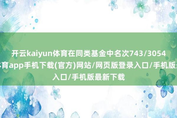 开云kaiyun体育在同类基金中名次743/3054-kai云体育app手机下载(官方)网站/网页版登录入口/手机版最新下载
