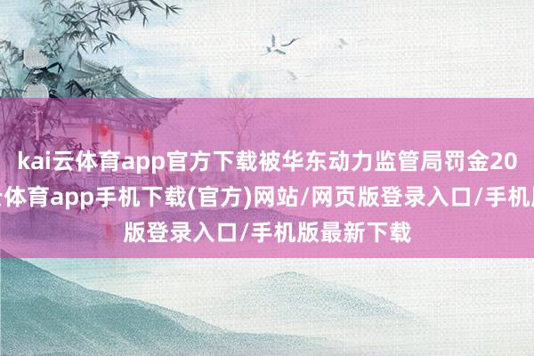 kai云体育app官方下载被华东动力监管局罚金20万元-kai云体育app手机下载(官方)网站/网页版登录入口/手机版最新下载