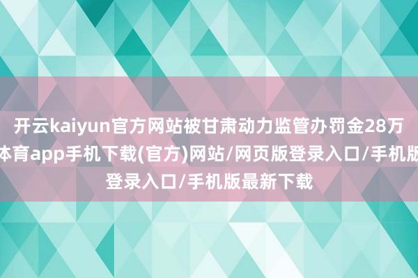 开云kaiyun官方网站被甘肃动力监管办罚金28万元-kai云体育app手机下载(官方)网站/网页版登录入口/手机版最新下载