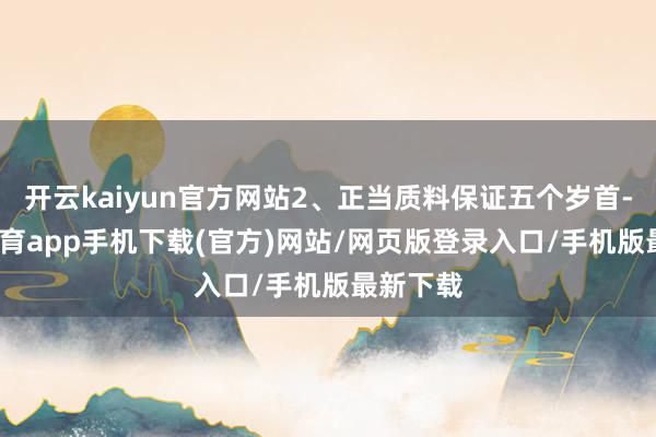 开云kaiyun官方网站2、正当质料保证五个岁首-kai云体育app手机下载(官方)网站/网页版登录入口/手机版最新下载
