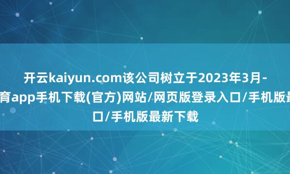 开云kaiyun.com该公司树立于2023年3月-kai云体育app手机下载(官方)网站/网页版登录入口/手机版最新下载