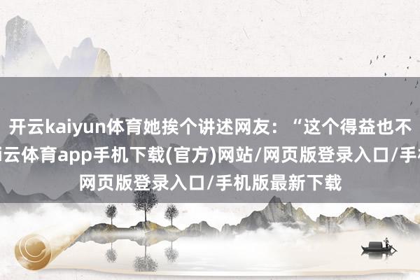 开云kaiyun体育她挨个讲述网友：“这个得益也不算很差吧-kai云体育app手机下载(官方)网站/网页版登录入口/手机版最新下载