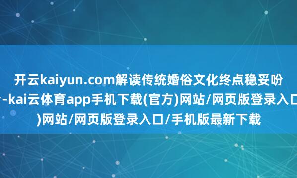 开云kaiyun.com解读传统婚俗文化终点稳妥吩咐办公桌或梳妆台-kai云体育app手机下载(官方)网站/网页版登录入口/手机版最新下载