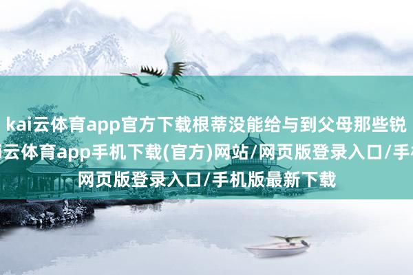kai云体育app官方下载根蒂没能给与到父母那些锐利的基因-kai云体育app手机下载(官方)网站/网页版登录入口/手机版最新下载