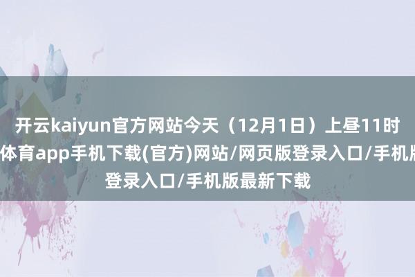 开云kaiyun官方网站今天（12月1日）上昼11时8分-kai云体育app手机下载(官方)网站/网页版登录入口/手机版最新下载