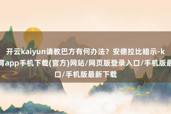 开云kaiyun请教巴方有何办法？安德拉比暗示-kai云体育app手机下载(官方)网站/网页版登录入口/手机版最新下载
