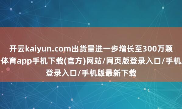 开云kaiyun.com出货量进一步增长至300万颗以上-kai云体育app手机下载(官方)网站/网页版登录入口/手机版最新下载