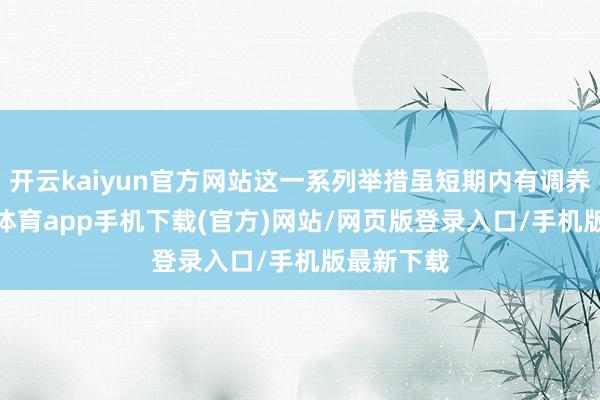 开云kaiyun官方网站这一系列举措虽短期内有调养期-kai云体育app手机下载(官方)网站/网页版登录入口/手机版最新下载