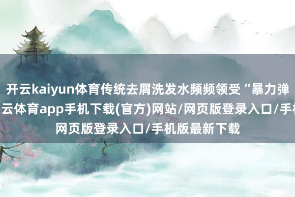 开云kaiyun体育传统去屑洗发水频频领受“暴力弹压”战术-kai云体育app手机下载(官方)网站/网页版登录入口/手机版最新下载