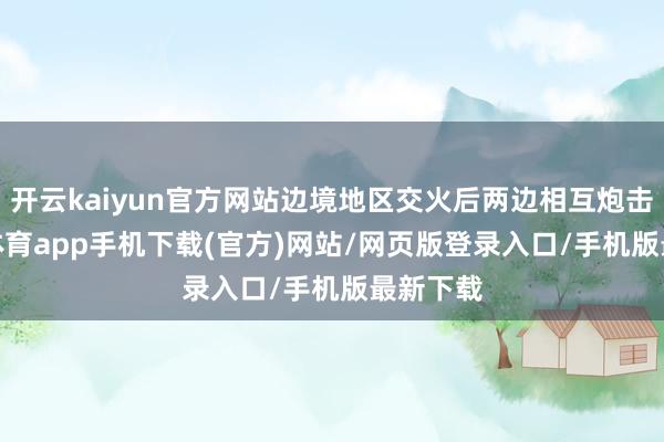 开云kaiyun官方网站边境地区交火后两边相互炮击-kai云体育app手机下载(官方)网站/网页版登录入口/手机版最新下载