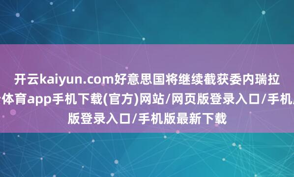 开云kaiyun.com好意思国将继续截获委内瑞拉油轮-kai云体育app手机下载(官方)网站/网页版登录入口/手机版最新下载