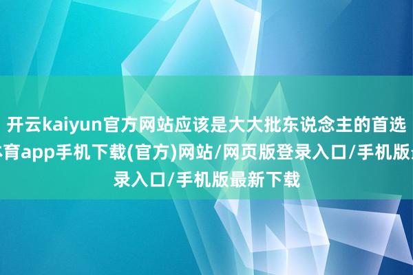 开云kaiyun官方网站应该是大大批东说念主的首选-kai云体育app手机下载(官方)网站/网页版登录入口/手机版最新下载