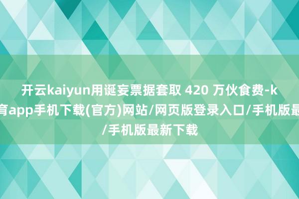 开云kaiyun用诞妄票据套取 420 万伙食费-kai云体育app手机下载(官方)网站/网页版登录入口/手机版最新下载