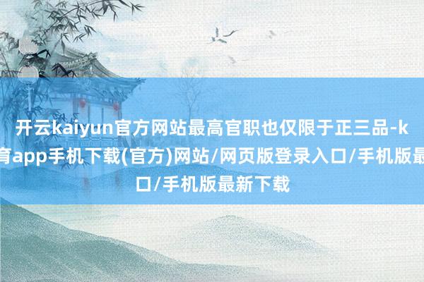 开云kaiyun官方网站最高官职也仅限于正三品-kai云体育app手机下载(官方)网站/网页版登录入口/手机版最新下载