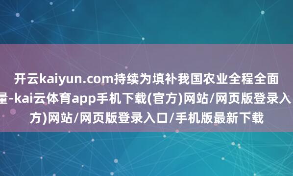 开云kaiyun.com持续为填补我国农业全程全面机械化短板孝顺力量-kai云体育app手机下载(官方)网站/网页版登录入口/手机版最新下载