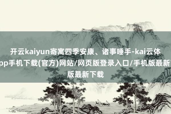 开云kaiyun寄寓四季安康、诸事唾手-kai云体育app手机下载(官方)网站/网页版登录入口/手机版最新下载